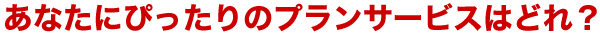 あなたにぴったりのプランサービスはどれ？